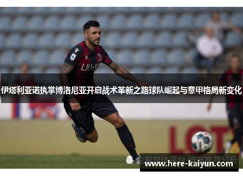 伊塔利亚诺执掌博洛尼亚开启战术革新之路球队崛起与意甲格局新变化