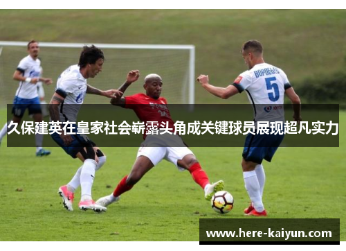 久保建英在皇家社会崭露头角成关键球员展现超凡实力